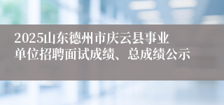 2025山东德州市庆云县事业单位招聘面试成绩、总成绩公示