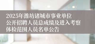 2025年潍坊诸城市事业单位公开招聘人员总成绩及进入考察体检范围人员名单公告