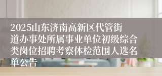 2025山东济南高新区代管街道办事处所属事业单位初级综合类岗位招聘考察体检范围人选名单公告