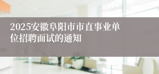 2025安徽阜阳市市直事业单位招聘面试的通知
