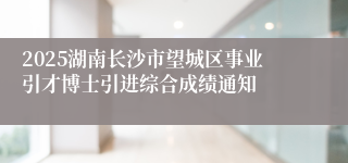 2025湖南长沙市望城区事业引才博士引进综合成绩通知