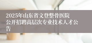 2025年山东省文登整骨医院公开招聘高层次专业技术人才公告