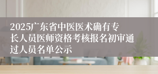 2025广东省中医医术确有专长人员医师资格考核报名初审通过人员名单公示