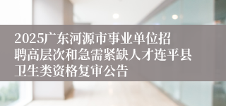 2025广东河源市事业单位招聘高层次和急需紧缺人才连平县卫生类资格复审公告