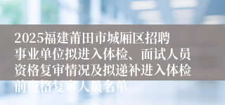 2025福建莆田市城厢区招聘事业单位拟进入体检、面试人员资格复审情况及拟递补进入体检前资格复审人员名单