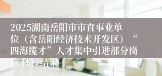 2025湖南岳阳市市直事业单位（含岳阳经济技术开发区）“四海揽才”人才集中引进部分岗位 体检结果