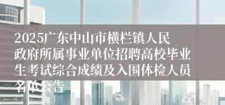2025广东中山市横栏镇人民政府所属事业单位招聘高校毕业生考试综合成绩及入围体检人员名单公告