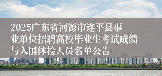 2025广东省河源市连平县事业单位招聘高校毕业生考试成绩与入围体检人员名单公告
