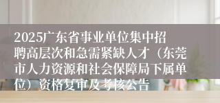 2025广东省事业单位集中招聘高层次和急需紧缺人才（东莞市人力资源和社会保障局下属单位）资格复审及考核公告