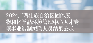 2024广西壮族自治区固体废物和化学品环境管理中心人才专项事业编制拟聘人员结果公示