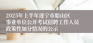 2025年上半年遂宁市船山区事业单位公开考试招聘工作人员政策性加分情况的公示