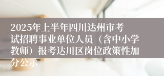 2025年上半年四川达州市考试招聘事业单位人员（含中小学教师）报考达川区岗位政策性加分公示