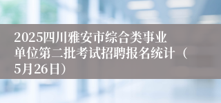 2025四川雅安市综合类事业单位第二批考试招聘报名统计（5月26日）