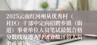 2025云南红河州从优秀村（社区）干部中定向招聘乡镇（街道）事业单位人员笔试最低合格分数线及进入经历业绩评价人员名单通知