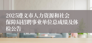 2025遵义市人力资源和社会保障局招聘事业单位总成绩及体检公告