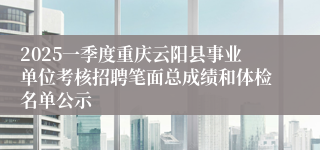 2025一季度重庆云阳县事业单位考核招聘笔面总成绩和体检名单公示