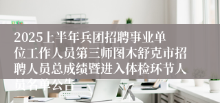 2025上半年兵团招聘事业单位工作人员第三师图木舒克市招聘人员总成绩暨进入体检环节人员名单公告