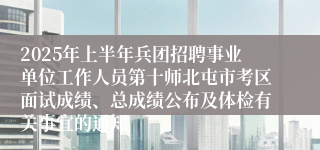 2025年上半年兵团招聘事业单位工作人员第十师北屯市考区面试成绩、总成绩公布及体检有关事宜的通知