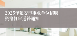 2025年延安市事业单位招聘资格复审递补通知