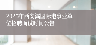 2025年西安灞国际港事业单位招聘面试时间公告