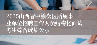 2025山西晋中榆次区所属事业单位招聘工作人员结构化面试考生综合成绩公示