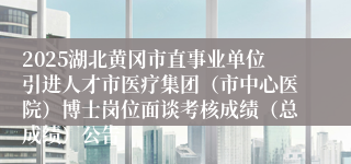 2025湖北黄冈市直事业单位引进人才市医疗集团（市中心医院）博士岗位面谈考核成绩（总成绩）公告