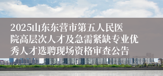 2025山东东营市第五人民医院高层次人才及急需紧缺专业优秀人才选聘现场资格审查公告