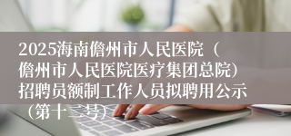 2025海南儋州市人民医院（儋州市人民医院医疗集团总院）招聘员额制工作人员拟聘用公示（第十二号）