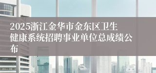 2025浙江金华市金东区卫生健康系统招聘事业单位总成绩公布