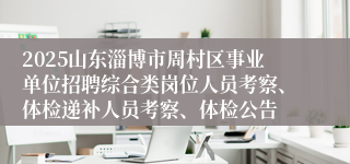 2025山东淄博市周村区事业单位招聘综合类岗位人员考察、体检递补人员考察、体检公告