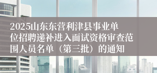 2025山东东营利津县事业单位招聘递补进入面试资格审查范围人员名单（第三批）的通知