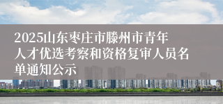 2025山东枣庄市滕州市青年人才优选考察和资格复审人员名单通知公示