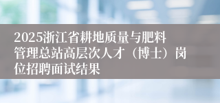 2025浙江省耕地质量与肥料管理总站高层次人才（博士）岗位招聘面试结果