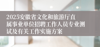 2025安徽省文化和旅游厅直属事业单位招聘工作人员专业测试及有关工作实施方案
