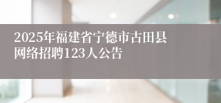 2025年福建省宁德市古田县网络招聘123人公告