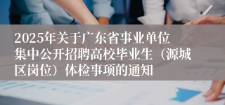 2025年关于广东省事业单位集中公开招聘高校毕业生（源城区岗位）体检事项的通知