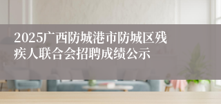 2025广西防城港市防城区残疾人联合会招聘成绩公示