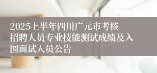 2025上半年四川广元市考核招聘人员专业技能测试成绩及入围面试人员公告