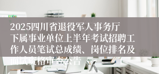 2025四川省退役军人事务厅下属事业单位上半年考试招聘工作人员笔试总成绩、岗位排名及面试资格审查公告