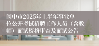 阆中市2025年上半年事业单位公开考试招聘工作人员（含教师）面试资格审查及面试公告