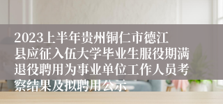 2023上半年贵州铜仁市德江县应征入伍大学毕业生服役期满退役聘用为事业单位工作人员考察结果及拟聘用公示
