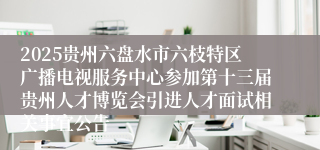 2025贵州六盘水市六枝特区广播电视服务中心参加第十三届贵州人才博览会引进人才面试相关事宜公告
