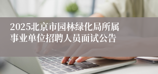 2025北京市园林绿化局所属事业单位招聘人员面试公告