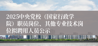 2025中央党校（国家行政学院）职员岗位、其他专业技术岗位拟聘用人员公示