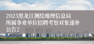 2025黑龙江测绘地理信息局所属事业单位招聘考察对象递补公告2