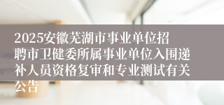 2025安徽芜湖市事业单位招聘市卫健委所属事业单位入围递补人员资格复审和专业测试有关公告