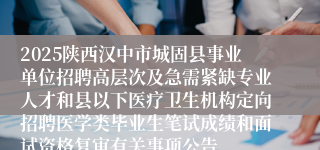 2025陕西汉中市城固县事业单位招聘高层次及急需紧缺专业人才和县以下医疗卫生机构定向招聘医学类毕业生笔试成绩和面试资格复审有关事项公告