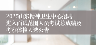 2025山东精神卫生中心招聘进入面试范围人员考试总成绩及考察体检人选公告