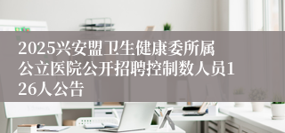 2025兴安盟卫生健康委所属公立医院公开招聘控制数人员126人公告