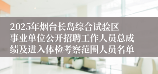 2025年烟台长岛综合试验区事业单位公开招聘工作人员总成绩及进入体检考察范围人员名单